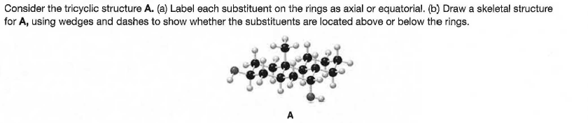 Consider the tricyclic structure A. (a) Label each substituent on the rings as axial or equatorial. (b) Draw a skeletal structure
for A, using wedges and dashes to show whether the substituents are located above or below the rings.
