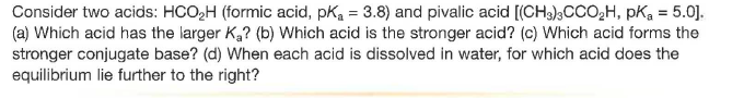 Consider two acids: HCO,H (formic acid, pKa = 3.8) and pivalic acid [(CH3)3CCO2H, pKa = 5.0].
(a) Which acid has the larger K,? (b) Which acid is the stronger acid? (c) Which acid forms the
stronger conjugate base? (d) When each acid is dissolved in water, for which acid does the
equilibrium lie further to the right?
