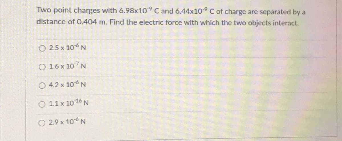 Two point charges with 6.98x10-9 C and 6.44x10 C of charge are separated by a
distance of 0.404 m. Find the electric force with which the two objects interact.
O 2.5 x 106 N
O 1.6 x 107N
O 4.2 x 106 N
O 1.1 x 1016 N
O 2.9 x 106 N
