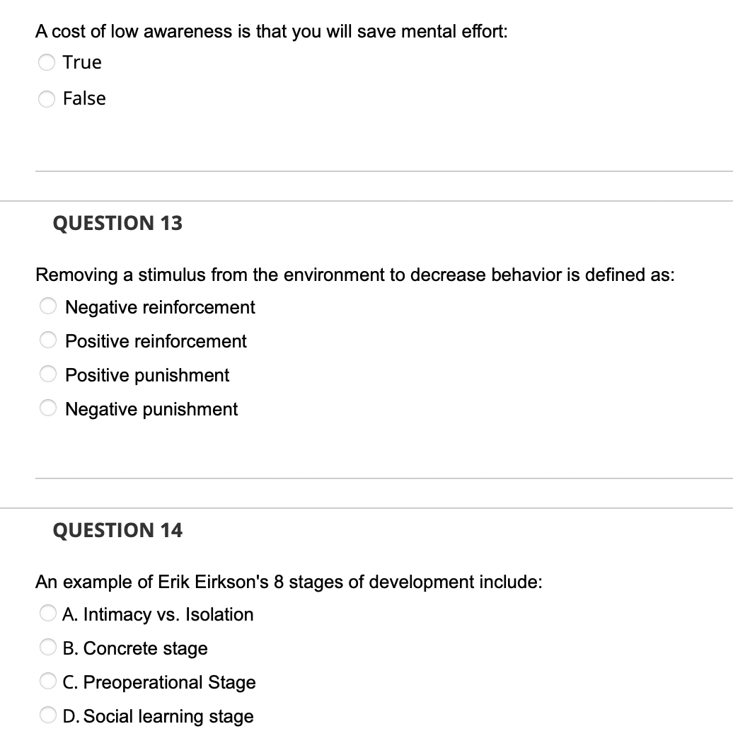 A cost of low awareness is that you will save mental effort:
True
False
QUESTION 13
Removing a stimulus from the environment to decrease behavior is defined as:
Negative reinforcement
Positive reinforcement
Positive punishment
Negative punishment
QUESTION 14
An example of Erik Eirkson's 8 stages of development include:
A. Intimacy vs. Isolation
B. Concrete stage
OC. Preoperational Stage
D. Social learning stage