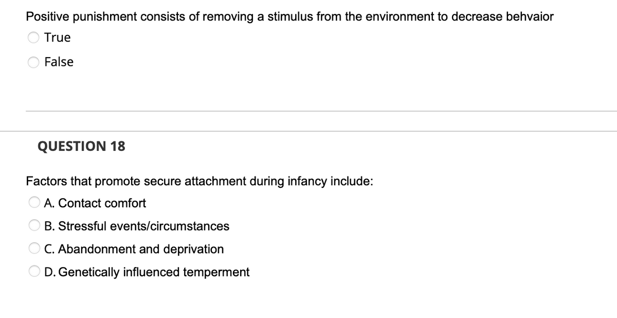 Positive punishment consists of removing a stimulus from the environment to decrease behvaior
True
False
QUESTION 18
Factors that promote secure attachment during infancy include:
A. Contact comfort
B. Stressful events/circumstances
C. Abandonment and deprivation
D. Genetically influenced temperment