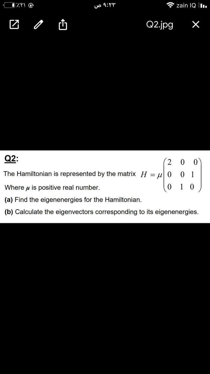 uo 9:
zain IQ I.
Q2.jpg
Q2:
2.
The Hamiltonian is represented by the matrix H = u 0
0 1
Where u is positive real number.
1 0
(a) Find the eigenenergies for the Hamiltonian.
(b) Calculate the eigenvectors corresponding to its eigenenergies.
