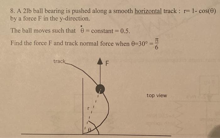 8. A 2lb ball bearing is pushed along a smooth horizontal track : r= 1- cos(0)
by a force F in the y-direction.
The ball moves such that 0 = constant = 0.5.
%3D
Find the force F and track normal force when 0=30° =
6
track
F
top view
