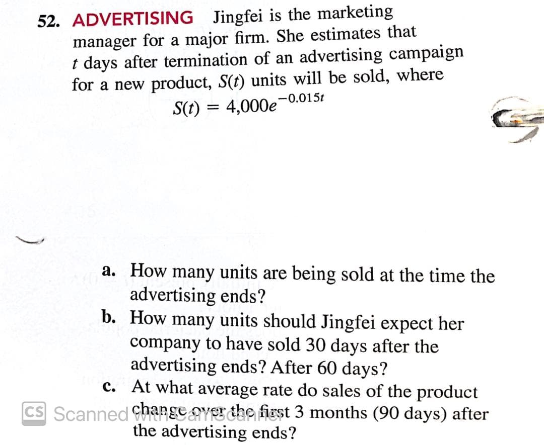 52. ADVERTISING Jingfei is the marketing
manager for a major firm. She estimates that
t days after termination of an advertising campaign
for a new product, S(t) units will be sold, where
-0.015t
S(t) = 4,000e
%3D
a. How many units are being sold at the time the
advertising ends?
b. How many units should Jingfei expect her
company to have sold 30 days after the
advertising ends? After 60 days?
c. At what average rate do sales of the product
change ayesche first 3 months (90 days) after
the advertising ends?
CS Scanned CHa
)
