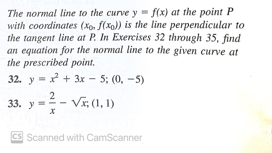 The normal line to the curve y = f(x) at the point P
with coordinates (xo, f(xo)) is the line perpendicular to
the tangent line at P. In Exercises 32 through 35, find
an equation for the normal line to the given curve at
the prescribed point.
32. у %3D х + Зх —
5; (0, -5)
2
Vx; (1, 1)
33. У
CS Scanned with CamScanner

