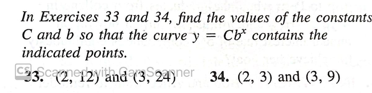 In Exercises 33 and 34, find the values of the constants
C and b so that the curve y = Cb* contains the
indicated points.
Cs ScamepyithaarS24ner 34. (2, 3) and (3, 9)
