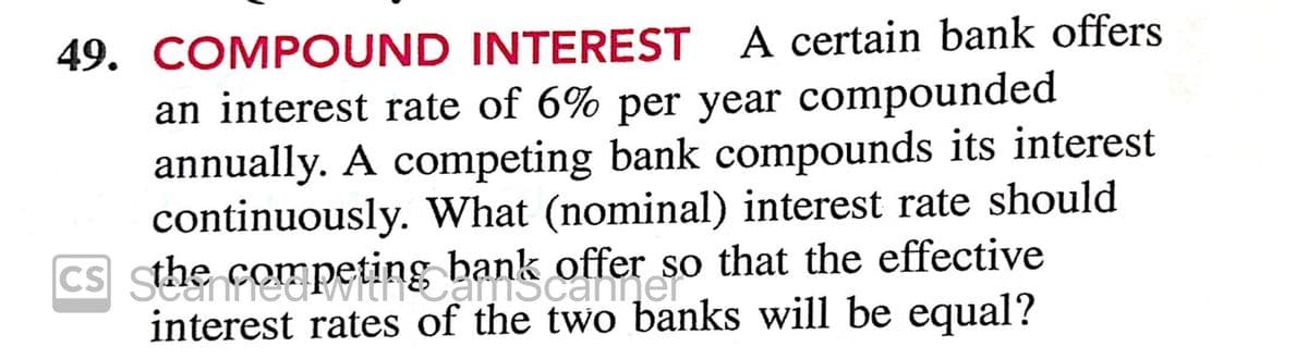 49. COMPOUND INTEREST A certain bank offers
an interest rate of 6% per year compounded
annually. A competing bank compounds its interest
continuously. What (nominal) interest rate should
offer so that the effective
interest rates of the two banks will be equal?
