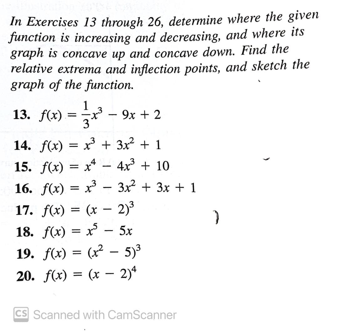 In Exercises 13 through 26, determine where the given
function is increasing and decreasing, and where its
graph is concave up and concave down. Find the
relative extrema and inflection points, and sketch the
graph of the function.
13. f(x) =x
9х + 2
-
3
14. f(x) = x + 3x2 + 1
4x3 + 10
15. f(x) = x*
16. f(x) — х3
x* - 3x + 3x + 1
17. f(x) = (x – 2)3
18. f(x) = x
19. f(x) = (x² – 5)³
20. f(x) = (x – 2)*
5x
CS Scanned with CamScanner
