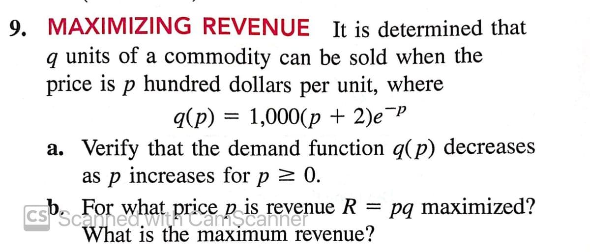9. MAXIMIZING REVENUE It is determined that
q units of a commodity can be sold when the
price is p hundred dollars per unit, where
q(p) = 1,000(p + 2)e¬"
a. Verify that the demand function q(p) decreases
as p increases for p > 0.
b. For what
p is revenue R = pq maximized?
Cs'Scannedwi Reamscanner
What is the maximum revenue?
