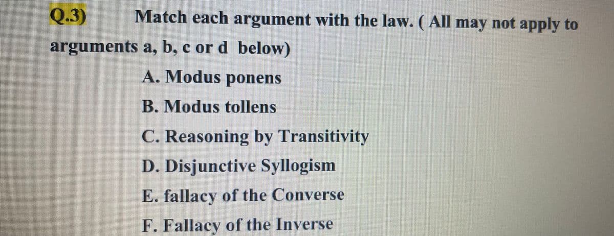Q.3)
Match each argument with the law. ( All may not apply to
arguments a, b, c or d below)
A. Modus ponens
B. Modus tollens
C. Reasoning by Transitivity
D. Disjunctive Syllogism
E. fallacy of the Converse
F. Fallacy of the Inverse
