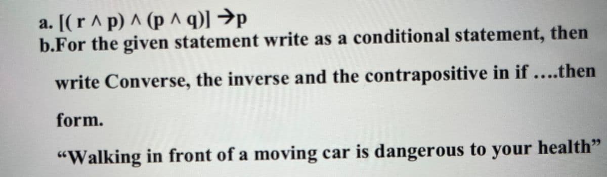 a. [(r ^ p) ^ (p ^ q)] →p
b.For the given statement write as a conditional statement, then
write Converse, the inverse and the contrapositive in if ....then
form.
"Walking in front of a moving car is dangerous to your health"
