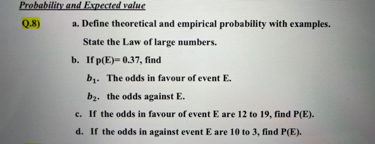 Probability and Expected value
Q.8)
a. Define theoretical and empirical probability with examples.
State the Law of large numbers.
b. If p(E)= 0.37, find
b,. The odds in favour of event E.
b1.
b2. the odds against E.
c. If the odds in favour of event E are 12 to 19, find P(E).
d. If the odds in against event E are 10 to 3, find P(E).
