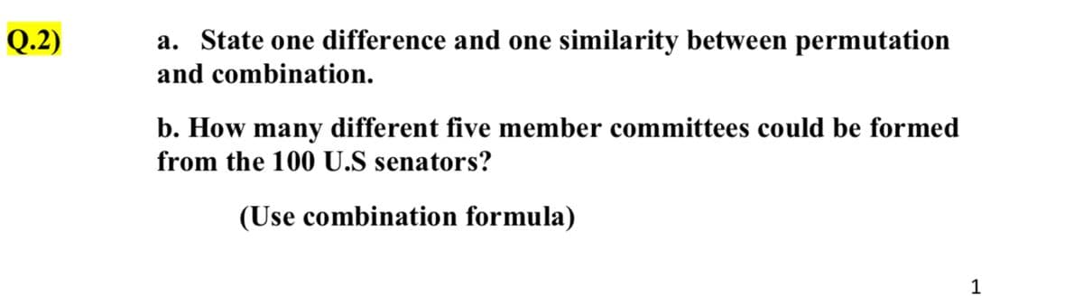 Q.2)
a. State one difference and one similarity between permutation
and combination.
b. How many different five member committees could be formed
from the 100 U.S senators?
(Use combination formula)
1

