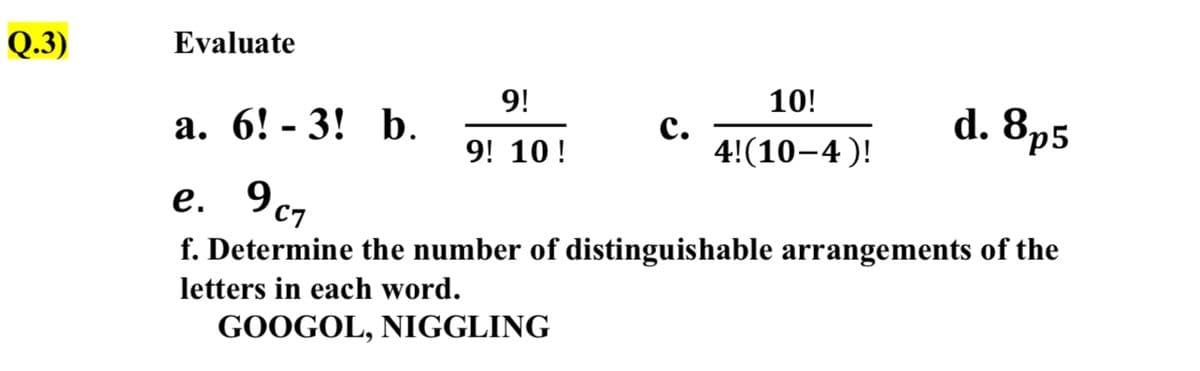 Q.3)
Evaluate
9!
10!
а. 6! - 3! b.
с.
4!(10-4 )!
d. 8p5
9! 10 !
e. 9c7
f. Determine the number of distinguishable arrangements of the
letters in each word.
GOOGOL, NIGGLING
