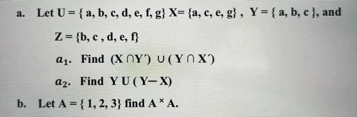 a. Let U = { a, b, c, d, e, f, g} X= {a, c, e, g}, Y={a, b, c }}, and
а.
Z = {b, c , d, e, f}
%3D
a1. Find (X NY) U (YN X)
a2. Find Y U (Y- X)
b. Let A = {1, 2, 3} find A* A.
