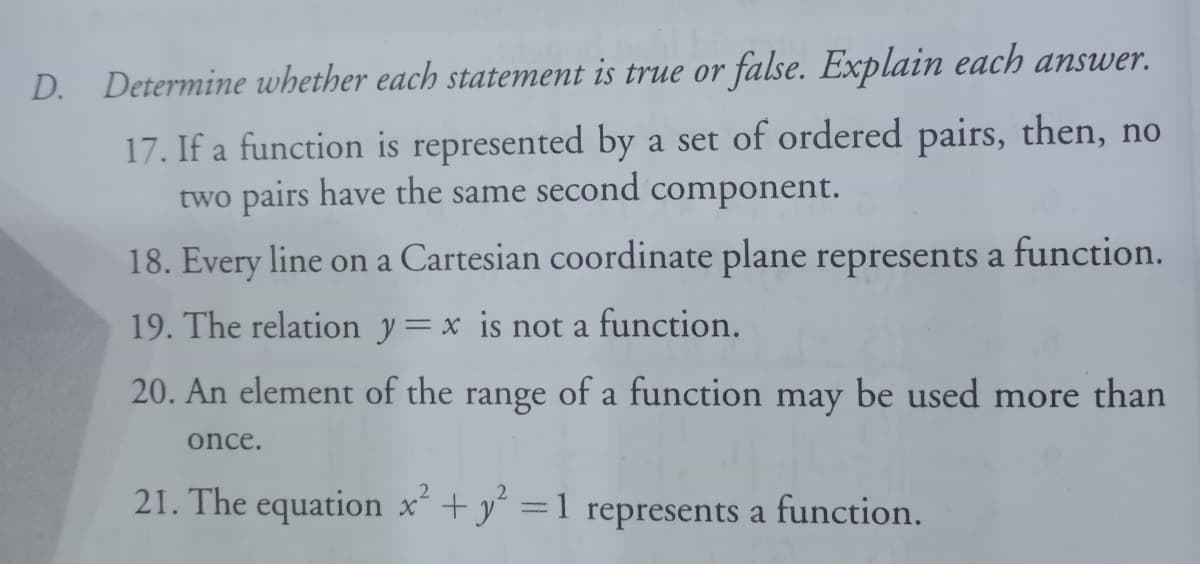 D. Determine whether each statement is true or false. Explain each answer.
17. If a function is represented by a set of ordered pairs, then, no
second
two pairs have the same
component.
18. Every line on a Cartesian coordinate plane represents a function.
19. The relation y=x is not a function.
20. An element of the range of a function may be used more than
once.
21. The equation x* + y' =1 represents a function.
