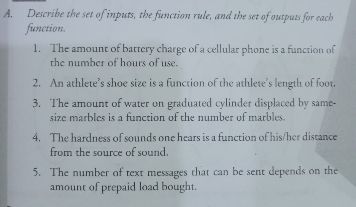 Describe the set of inputs, the function rule, and the set of outputs for each
function.
А.
1. The amount of battery charge of a cellular phone is a function of
the number of hours of use.
2. An athlete's shoe size is a function of the athlete's length of foot.
3. The amount of water on graduated cylinder displaced by same-
size marbles is a function of the number of marbles.
4. The hardness of sounds one hears is a function of his/her distance
from the source of sound.
5. The number of text messages that can be sent depends on the
amount of prepaid load bought.
