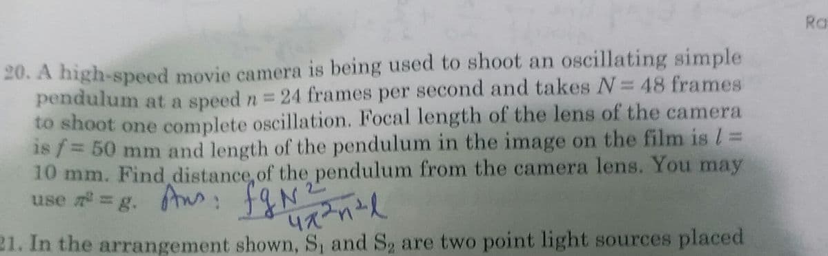 Ra
20. A high-speed movie camera is being used to shoot an oscillating simple
pendulum at a speed n = 24 frames per second and takes = 48 frames
to shoot one complete oscillation. Focal length of the lens of the camera
1s /= 50 mm and length of the pendulum in the image on the film is l =
10 mm. Find distance, of the pendulum from the camera lens. You may
use =g. A: f&N anid
21. In the arrangement shown, S, and S2 are two point light sources placed
