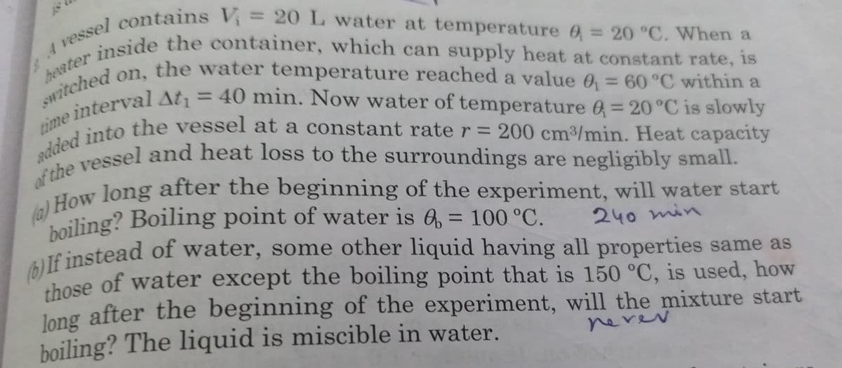 time interval At¡ = 40 min. Now water of temperature 6 = 20°C is slowly
inside the container, which can supply heat at constant rate, is
vessside the container, which can supply heat at constant rate, is
switched on, the water temperature reached a value 0 = 60 °C within a
boiling? Boiling point of water is 6, = 100 °C.
F 1 contains V= 20L water at temperature 6 = 20 °C. When a
%3D
on, the water temperature reached a value 0 = 60 °C within a
heater
%3D
%3D
200 cm3/min. Heat capacity
adaeessel and heat loss to the surroundings are negligibly small.
%3D
dow long after the beginning of the experiment, will water start
boiling? Boiling point of water is 6, = 100 °C.
If instead of water, some other liquid having all properties same as
shose of water except the boiling point that is 150 °C, is used, how
240 min
thosec
Jong after the beginning of the experiment, will the mixture start
boiling? The liquid is miscible in water.
nevev
