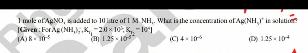 1 mole of AgNO, is added to 10 litre of 1 M NH3. What is the concentration of Ag(NH3)* in solution?
[Given: For Ag (NH3)2, K₁₁=2.0 × 10³; K₁₂=104]
(A) 8× 10-5
(B) 1.25 x 10-5-
(C) 4 x 10-6
(D) 1.25 × 10-4