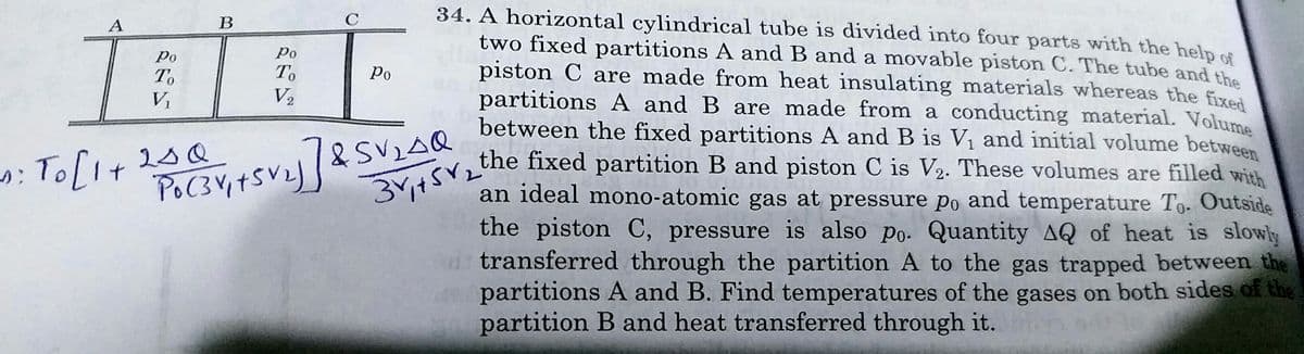3+SV2the fixed partition B and piston C is V2. These volumes are filled with
34. A horizontal cylindrical tube is divided into four parts with the help of
two fixed partitions A and B and a movable piston C. The tube and the
piston C are made from heat insulating materials whereas the fixed
partitions A and B are made from a conducting material. Volume
between the fixed partitions A and B is V1 and initial volume between
the fixed partition B and piston C is V2. These volumes are filled with
an ideal mono-atomic gas at pressure po and temperature To. Outside
the piston C, pressure is also po. Quantity AQ of heat is slowly
transferred through the partition A to the gas trapped between the
partitions A and B. Find temperatures of the gases on both sides of the
partition B and heat transferred through it.
A
В
Po
Po
To
To
Ро
V2
&SVLAQ
34t
: To[I+
2sQ
