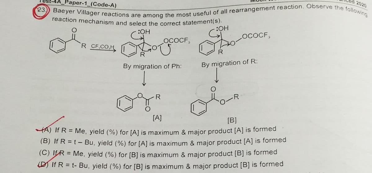 Paper-1_(Code-A)
2020
23.
Baeyer Villager reactions are among the most useful of all rearrangement reaction. Observe the following
reaction mechanism and select the correct statement(s).
:OH
:OH
LOCOCF,
OR To Go
OCOCF,
R CF.CO.H
R
By migration of Ph:
By migration of R:
R
[A]
[B]
A) If R = Me, yield (%) for [A] is maximum & major product [A] is formed
(B) If R = t - Bu, yield (%) for [A] is maximum & major product [A] is formed
(C) IFR = Me, yield (%) for [B] is maximum & major product [B] is formed
DIf R = t- Bu, yield (%) for [B] is maximum & major product [B] is formed