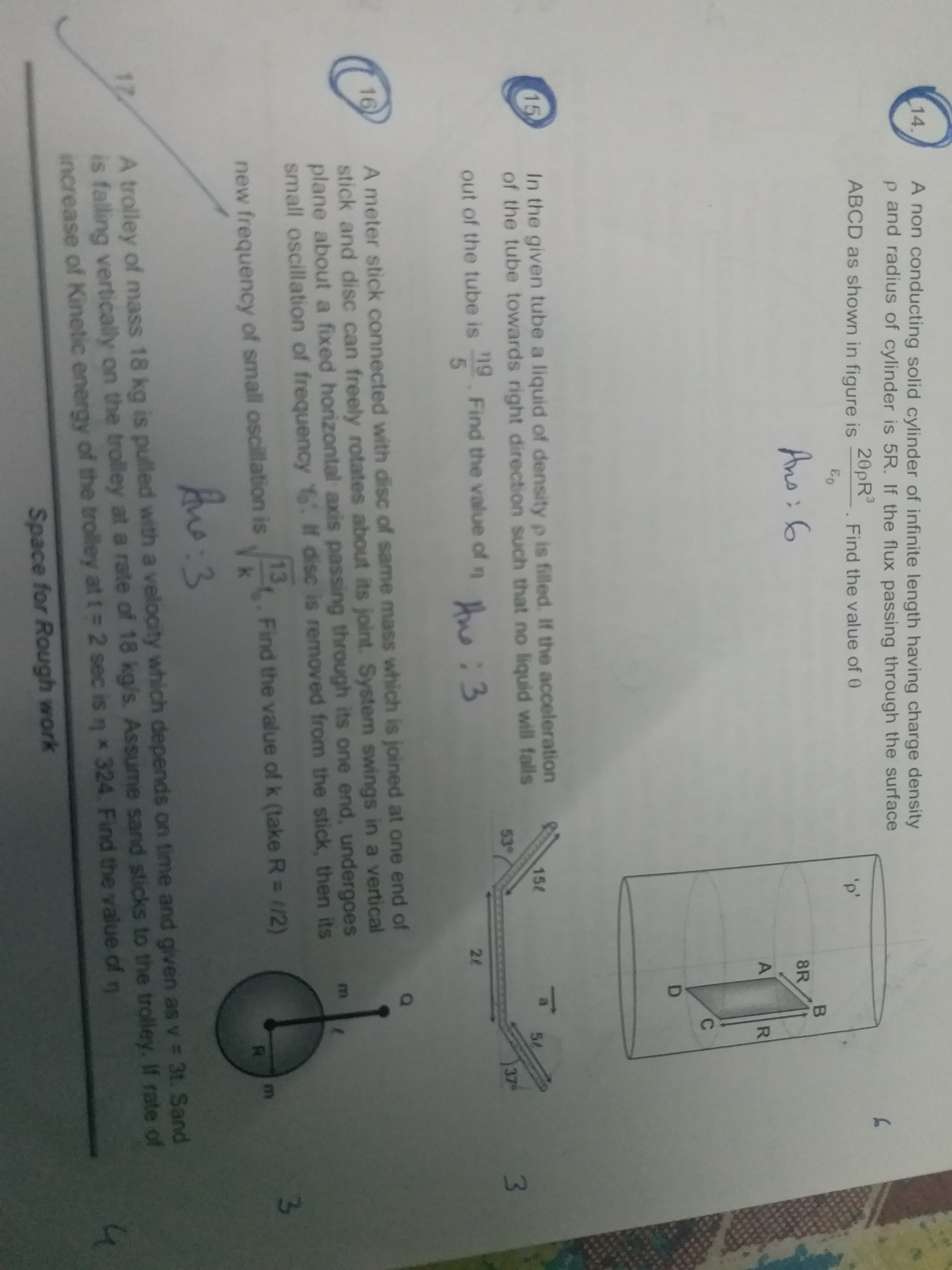 14.
A non conducting solid cylinder of infinite length having charge density
p and radius of cylinder is 5R. If the flux passing through the surface
20PR
ABCD as shown in figure is
3.
Find the value of 0
'p'
Ano: 6
8R
C.
D
15
In the given tube a liquid of density p is filled. If the acceleration
of the tube towards right direction such that no liquid will falls
152
ng
Find the value of n :3
53°
37
out of the tube is
21
A meter stick connected with disc of same mass which is joined at one end of
stick and disc can freely rotates about its joint. System swings in a vertical
plane about a fixed horizontal axis passing through its one end, undergoes
small oscillation of frequency If disc is removed from the stick, then its
16
13
Find the value of k (take R = 1/2)
new frequency of small oscillation is
R.
:3
A trolley of mass 18 kg is pulled with a velocity which depends on time and given as v = 3t. Sand
is falling vertically on the trolley at a rate of 18 kg/s. Assume sand sticks to the trolley, If rate of
increase of Kinetic energy of the trolley att=2 sec is n * 324. Find the value of n
17
Space for Rough work
3.
R.
A.
