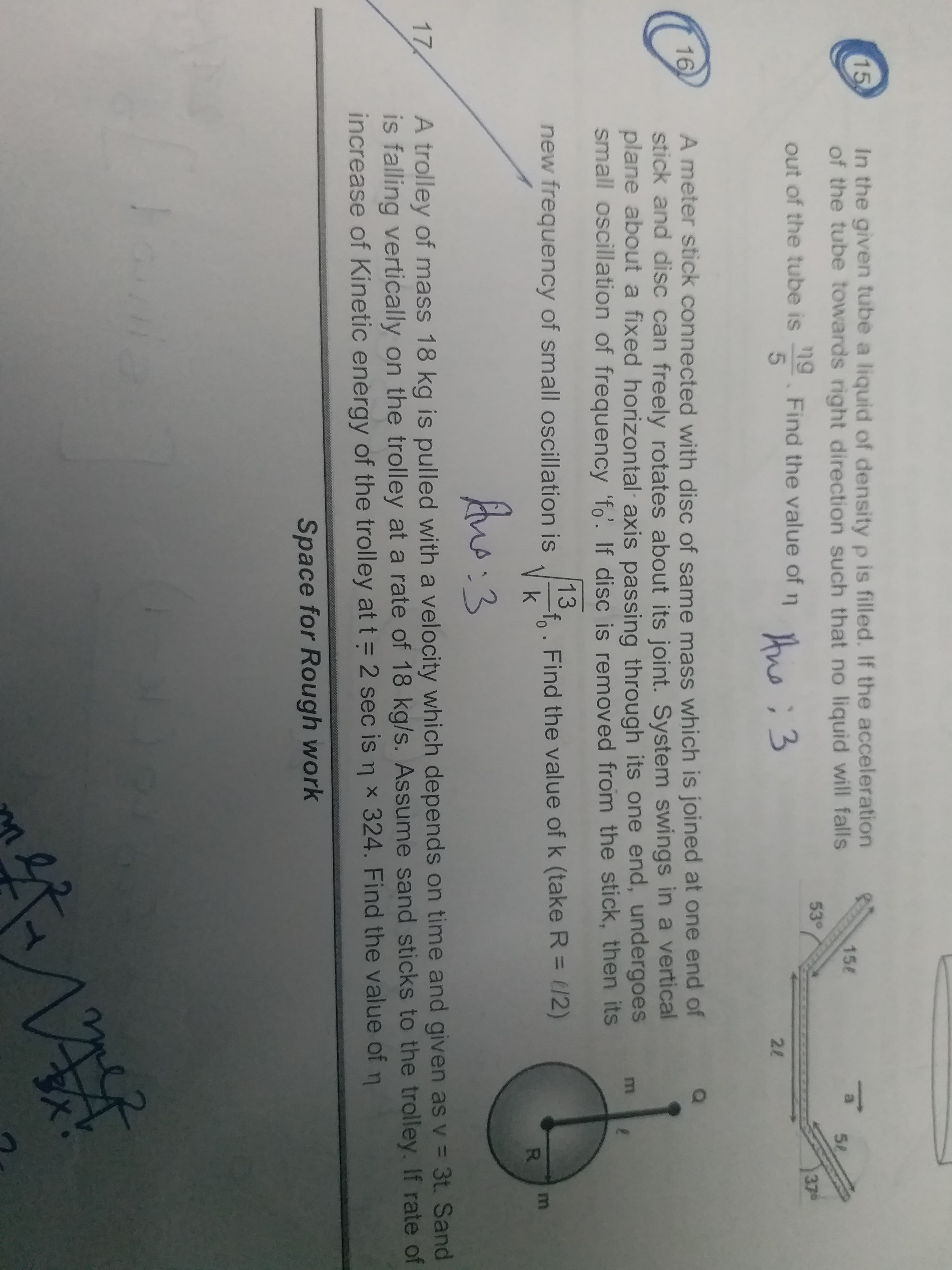 In the given tube a liquid of density p is filled. If the acceleration
of the tube towards right direction such that no liquid will falls
15
158
58
53°
37
out of the tube is . Find the value of n hen:3
5
2l
A meter stick connected with disc of same mass which is joined at one end of
stick and disc can freely rotates about its joint. System swings in a vertical
plane about a fixed horizontal axis passing through its one end, undergoes
small oscillation of frequency 'fo'. If disc is removed from the stick, then its
16
13
new frequency of small oscillation is . Find the value of k (take R = (/2)
R.
A trolley of mass 18 kg is pulled with a velocity which depends on time and given as v = 3t. Sand
is falling vertically on the trolley at a rate of 18 kg/s. Assume sand sticks to the trolley. If rate of
increase of Kinetic energy of the trolley at t = 2 sec is n x 324. Find the value of
17
Space for Rough work
E
