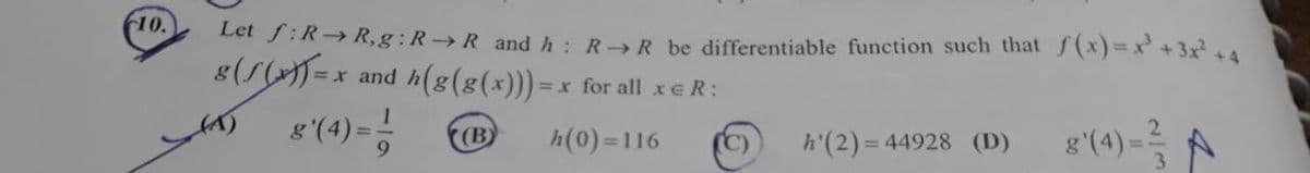10.
Let f:R→R,g: R→R and h: R→R be differentiable function such that f(x) = x² + 3x² +4
8(1(x)) = x
=x
and h(g(g(x))) = = x for all xER:
(4) 8 (4) = -1
(B)
h(0)=116
h'(2)=44928 (D)
g'(4)=3
A