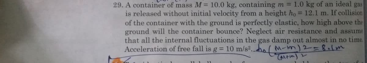 29. A container of mass M = 10.0 kg, containing m = 1.0 kg of an ideal gas
is released without initial velocity from a height ho = 12.1 m. If collision
of the container with the ground is perfectly elastic, how high above the
ground will the container bounce? Neglect air resistance and assume
that all the internal fluctuations in the gas damp out almost in no time.
Acceleration of free fall is g = 10 m/s². (M
%3D
%3D
%3D
-m)2=8.1m
TMPIM)
%3D
