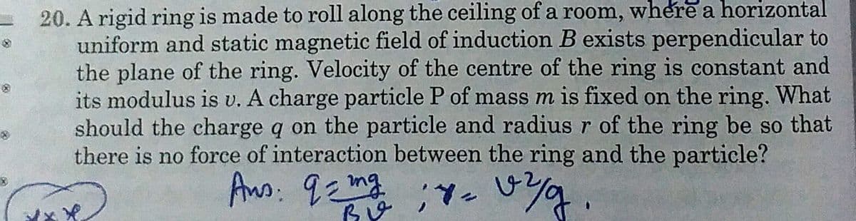 20. A rigid ring is made to roll along the ceiling of a room, where a horizontal
uniform and static magnetic field of induction B exists perpendicular to
the plane of the ring. Velocity of the centre of the ring is constant and
its modulus is v. A charge particle P of mass m is fixed on the ring. What
should the charge q on the particle and radius r of the ring be so that
there is no force of interaction between the ring and the particle?
Ans. 9 mg
