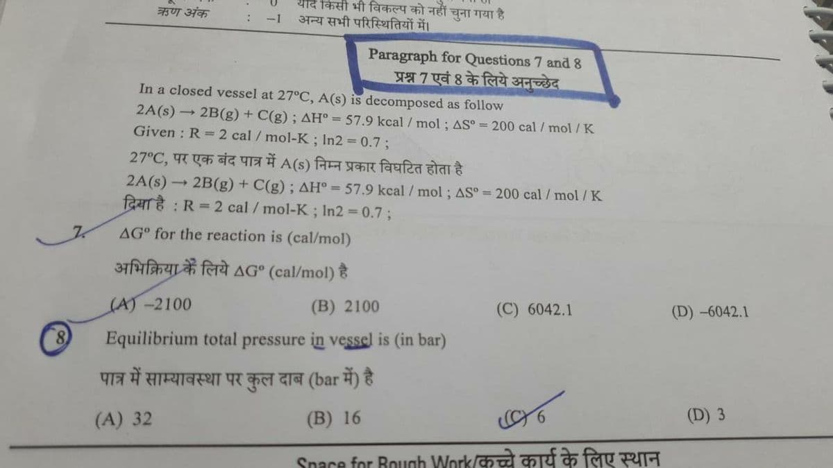 Z
याद किसी भी विकल्प को नहीं चुना गया है।
ऋण अंक
:
-1 अन्य सभी परिस्थितियों में।
Paragraph for Questions 7 and 8
प्रश्न 7 एवं 8 के लिये अनुच्छेद
In a closed vessel at 27°C, A (s) is decomposed as follow
2A(s) → 2B(g) + C(g); AH° = 57.9 kcal / mol ; AS° = 200 cal / mol/ K
Given : R = 2 cal / mol-K; In2 = 0.7 ;
27°C, पर एक बंद पात्र में A(s) निम्न प्रकार विघटित होता है
2A (s)
2B (g) + C(g) ; AH° = 57.9 kcal / mol ; AS° = 200cal / mol / K
दिया है : R = 2 cal / mol-K ; In2 = 0.7;
AG° for the reaction is (cal/mol)
अभिक्रिया के लिये AG° (cal/mol) है
(A) - 2100
(B) 2100
(C) 6042.1
Equilibrium total pressure in vessel is (in bar)
पात्र में साम्यावस्था पर कुल दाब (bar में) है
(A) 32
(B) 16
Spare for Bouch Work कच्चे कार्य के लिए स्थान
(D) – 6042.1
(D) 3