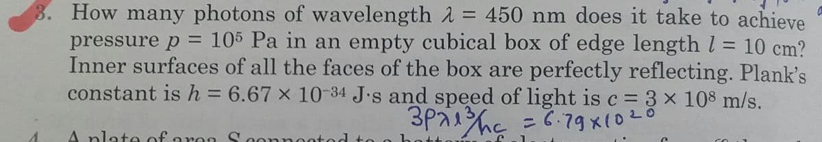 8. How many photons of wavelength A = 450 nm does it take to achieve
pressure p = 105 Pa in an empty cubical box of edge length l = 10 cm?
Inner surfaces of all the faces of the box are perfectly reflecting. Plank's
constant is h = 6.67 × 10-34 J.s and speed of light is c = 3 x 108 m/s.
%3D
3P7hc =で79x(0と0
A nlate of areo Scon
Loonnoot
ontod t
