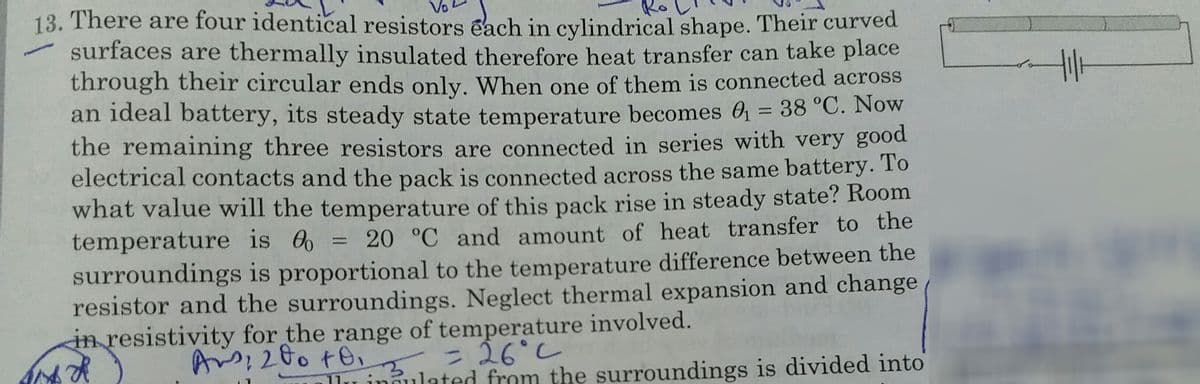 Vo
13. There are four identical resistors each in cylindrical shape. Their curved
surfaces are thermally insulated therefore heat transfer can take place
through their circular ends only. When one of them is connected across
an ideal battery, its steady state temperature becomes O = 38 °C. Now
the remaining three resistors are connected in series with very good
electrical contacts and the pack is connected across the same battery. To
what value will the temperature of this pack rise in steady state? Room
temperature is 0 = 20 °C and amount of heat transfer to the
surroundings is proportional to the temperature difference between the
resistor and the surroundings. Neglect thermal expansion and change
in resistivity for the range of temperature involved.
%3D
%3D
Iu innulated from the surroundings is divided into
