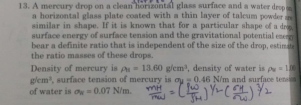 13. A mercury drop on a clean horizontál glass surface and a water drop on
a horizontal glass plate coated with a thin layer of talcum powder are
similar in shape. If it is known that for a particular shape of a drop,
surface energy of surface tension and the gravitational potential energy
bear a definite ratio that is independent of the size of the drop, estimate
the ratio masses of these drops.
Density of mercury is PH = 13.60 g/cm3, density of water is pw = 1.00
g/em, surface tension of mercury is ou = 0.46 N/m and surface tension
of water is ow 0.07 N/m.
%3D
