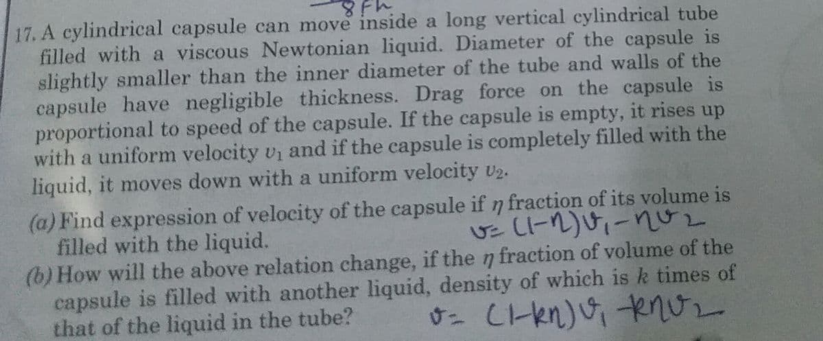17. A cylindrical capsule can move inside a long vertical cylindrical tube
filled with a viscous Newtonian liquid. Diameter of the capsule is
slightly smaller than the inner diameter of the tube and walls of the
capsule have negligible thickness. Drag force on the capsule is
proportional to speed of the capsule. If the capsule is empty, it rises up
with a uniform velocity v and if the capsule is completely filled with the
liquid, it moves down with a uniform velocity U2.
(a) Find expression of velocity of the capsule if n fraction of its volume is
filled with the liquid.
(b) How will the above relation change, if the n fraction of volume of the
capsule is filled with another liquid, density of which is k times of
that of the liquid in the tube?
すこ し1-en)
