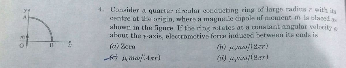 4. Consider a quarter circular conducting ring of large radius r with its
centre at the origin, where a magnetic dipole of moment m is placed as
shown in the figure. If the ring rotates at a constant angular velocity o
about the y-axis, electronmotive force induced between its ends is
A
(6) дто /(2лг)
(d) H,mo/(8xr)
B.
(a) Zero
fe) Homa/(4r)
48
