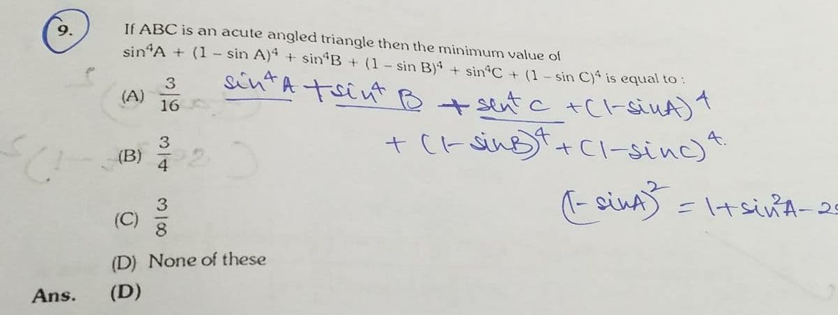 sintA tsint B t sent c +Cl-siuA)
9.
If ABC is an acute angled triangle then the minimum value of
sin A + (1
sin A) + sin B + (1 - sin B)4 + sin C + (1- sin Cya is equal to :
sintA tsint B+ sent c +C-siuA)"
(A)
16
+ (r sinBt+Cl-sinc)
(B)
=ltsinA-2
(C)
(D) None of these
Ans.
(D)
310

