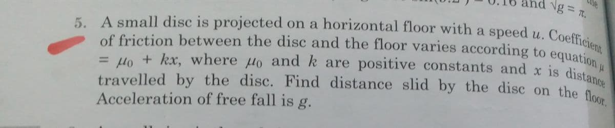 Ng = T.
5. A small disc is projected on a horizontal floor with a speed u. Coefficient
travelled by the disc. Find distance slid by the disc on the floor.
= Ho + kx, where µo and k are positive constants and x is distance
of friction between the disc and the floor varies according to equation
travelled by the disc. Find distance slid by the disc on the g
Acceleration of free fall is g.
%3D
