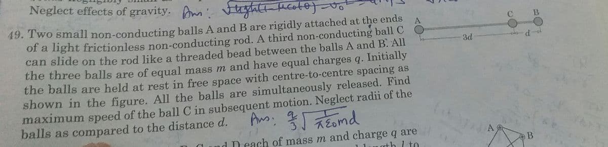 Neglect effects of gravity. m ugtatt Mcoto)
49. Two small non-conducting balls A and B are rigidly attached at the ends
of a light frictionless non-conducting rod. A third non-conducting ball C
can slide on the rod like a threaded bead between the balls A and B. All
the three balls are of equal mass m and have equal charges q. Initially
the balls are held at rest in free space with centre-to-centre spacing as
shown in the figure. All the balls are simultaneously released. Find
maximum speed of the ball C in subsequent motion. Neglect radii of the
balls as compared to the distance d.
A
3d
Eomd
d D each of mass m and charge q are
oth I to
