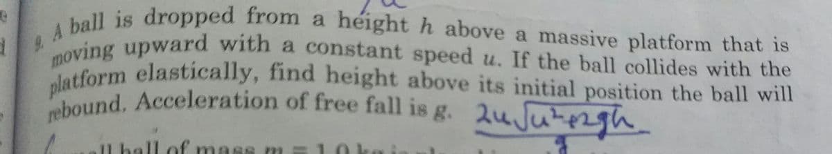 platform elastically, find height above its initial position the ball will
ving upward with a constant speed u. If the ball collides with the
2 A ball is dropped from a héight h above a massive platform that is
moving upward with a constant speed u. If the ball collides with the
Pound. Acceleration of free fall is g. 2uJutezh
Il hall of mass m
