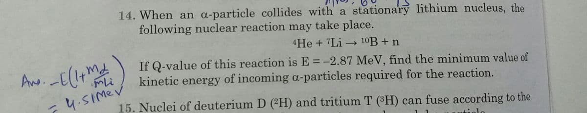 14. When an a-particle collides with a stationary lithium nucleus, the
following nuclear reaction may take place.
4He + 7Li 10B + n
If Q-value of this reaction is E = -2.87 MeV, find the minimum value of
kinetic energy of incoming a-particles required for the reaction.
4.SImev
15. Nuclei of deuterium D (²H) and tritium T (H) can fuse according to the
ntiolo
