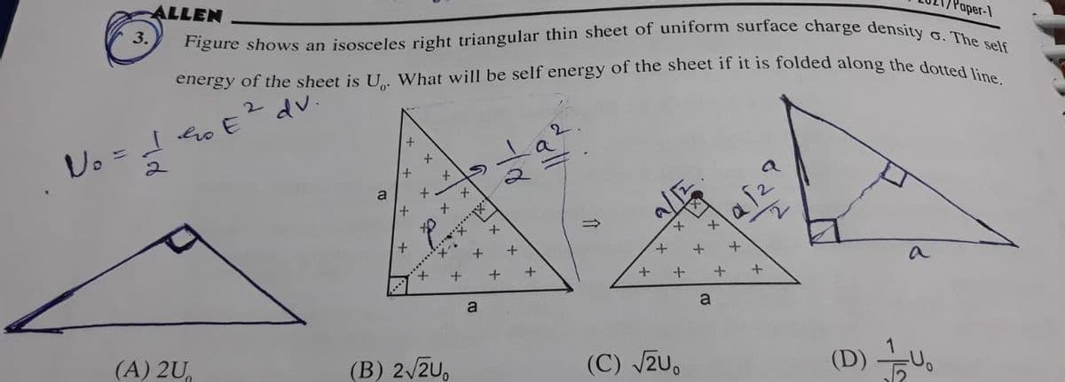 ALLEN
Figure shows an isosceles right triangular thin sheet of uniform surface charge density
energy of the sheet is U. What will be self energy of the sheet if it is folded along the dotted line.
No = I Go E
2 dv.
3.
(A) 2U
a
+
x
x
x
x
x
+
x
t
X-
(B) 2√2U,
S
t
x
a
X
+
+
+
+
+
+
(C) √2U.
+
a
+
+
+
a
(D) U₁
Paper-1
o. The self