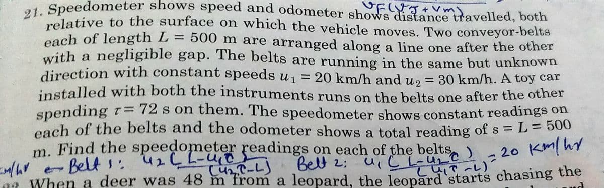 m. Find the spee r readings on each of the beltse)
01 Speedometer shows speed and odometer shoWs distánce tavelled, both
relative to the surface on which the vehicle moves. Two conveyor-belts
each of length L = 500
with a negligible gap. The belts are running in the same but unknown
direction with constant speeds u1 = 20 km/h and u, = 30 km/h. A toy car
installed with both the instruments runs on the belts one after the other
= 500 m are arranged along a line one after the other
%3D
%3D
spending r=72 s on them. The speedometer shows constant readings on
each of the belts and the odometer shows a total reading of s = L = 500
m. Find the speedometer readings on each of the belts,)
20 Km/hy
4で~し)
0a When a deer was 48 m from a leopard, the leopard starts chasing the
