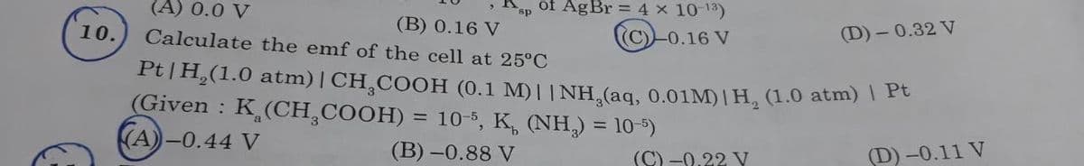 10.
of AgBr = 4 × 10 '3)
(C)-0.16 V
sp
(A) 0.0 V
(B) 0.16 V
Calculate the emf of the cell at 25°C
Pt | H₂(1.0 atm) | CH₂COOH (0.1 M)|| NH₂(aq, 0.01M) | H, (1.0 atm) | Pt
(Given : K (CH₂COOH) = 10-5, K, (NH₂) = 10-5)
(A)-0.44 V
(B)-0.88 V
(D) -0.11 V
(C)-0.22 V
(D)-0.32 V