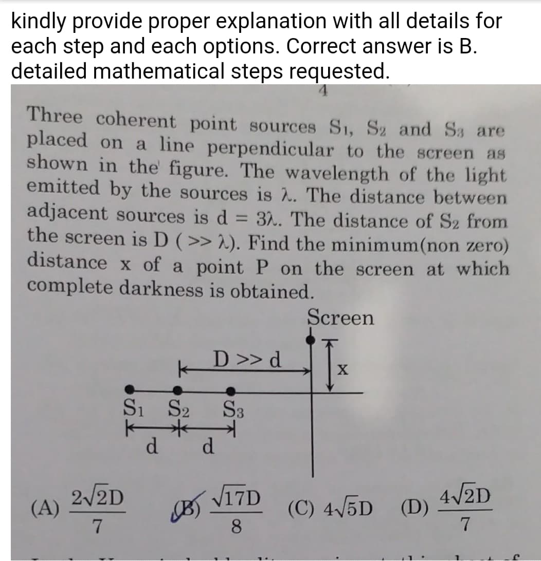 kindly provide proper explanation with all details for
each step and each options. Correct answer is B.
detailed mathematical steps requested.
Three coherent point sources S1, S2 and Sa are
placed on a line perpendicular to the screen as
shown in the figure. The wavelength of the light
emitted by the sources is 2. The distance between
adjacent sources is d = 32. The distance of S2 from
the screen is D (>>2). Find the minimum(non zero)
distance x of a point P on the screen at which
complete darkness is obtained.
Screen
D >> d
X
S1 S2 S3
d d
B)√17D
(C) 4√5D (D)
4√2D
7
8
(A)
2√2D
7