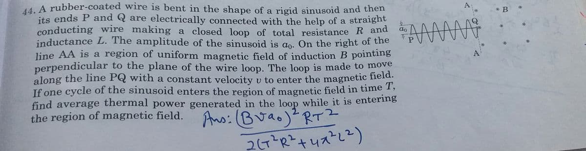 MA rubber-coated wire is bent in the shape of a rigid sinusoid and then
its ends P and Q are electrically connected with the help of a straight
conducting wire making a closed loop of total resistance R and
inductance L. The amplitude of the sinusoid is ao. On the right of the
line AA is a region of uniform magnetic field of induction B pointing
perpendicular to the plane of the wire loop. The loop is made to move
along the line PQ with a constant velocity v to enter the magnetic field.
If one cycle of the sinusoid enters the region of magnetic field in time 1,
find average thermal power generated in the loop while it is entering
the region of magnetic field.
A
do
Ans:(Buao)2RT?
+ 니자2)
2(7?R?.
