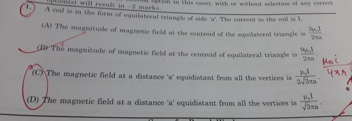 (s) will result in-2 marks.
in this case), with or without selection of any correct
A coil is in the form of equilateral triangle of side 'a'. The current in the coln is te
(A) The magnitude of magnetic field at the centroid of the equilateral triangle is
2na
BYThe magnitude of magnetic field at the centroid of equilateral triangle is
I'ri6
2na
Hoi
(C) The magnetic field at a distance 'a' equidistant from all the vertices is
2/3na
(D) The magnetic field at a distance 'a' equidistant from all the vertices is
