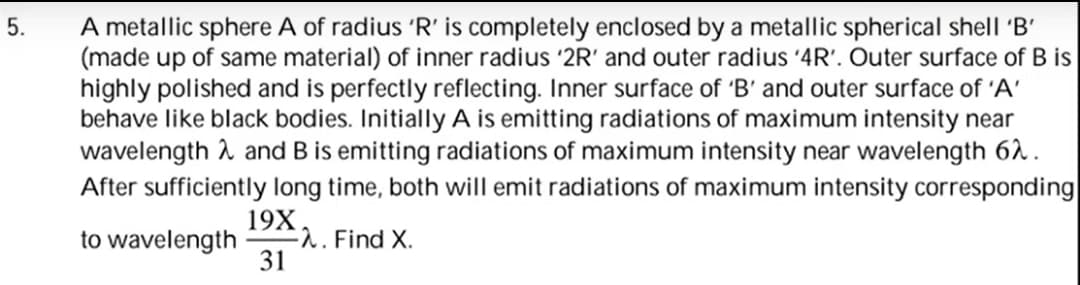 A metallic sphere A of radius 'R' is completely enclosed by a metallic spherical shell 'B'
(made up of same material) of inner radius '2R' and outer radius '4R'. Outer surface of B is
highly polished and is perfectly reflecting. Inner surface of 'B' and outer surface of 'A'
behave like black bodies. Initially A is emitting radiations of maximum intensity near
wavelength 2 and B is emitting radiations of maximum intensity near wavelength 62.
After sufficiently long time, both will emit radiations of maximum intensity corresponding
5.
19X
E2. Find X.
31
to wavelength
