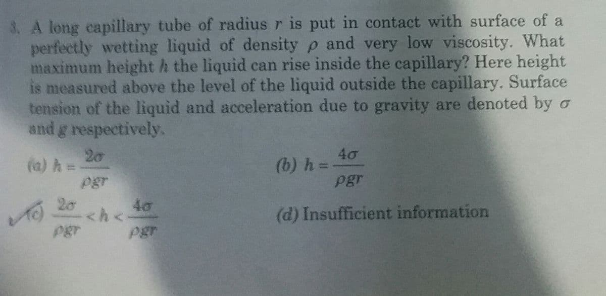 3. A long capillary tube of radius r is put in contact with surface of a
perfectly wetting liquid of density p and very low viscosity. What
maximum height h the liquid can rise inside the capillary? Here height
is measured above the level of the liquid outside the capillary. Surface
tension of the liquid and acceleration due to gravity are denoted by o
and g respectively.
20
(a) h =
pgr
40
(b) h =
pgr
20
40
<h<
(d) Insufficient information
pgr
Pgr
